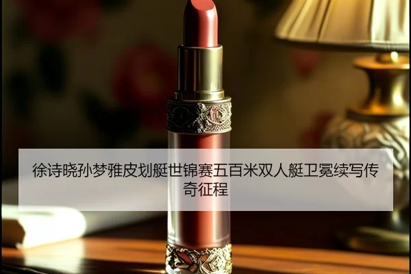 徐诗晓孙梦雅皮划艇世锦赛五百米双人艇卫冕续写传奇征程
