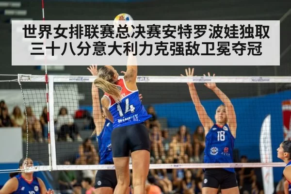 世界女排联赛总决赛安特罗波娃独取三十八分意大利力克强敌卫冕夺冠