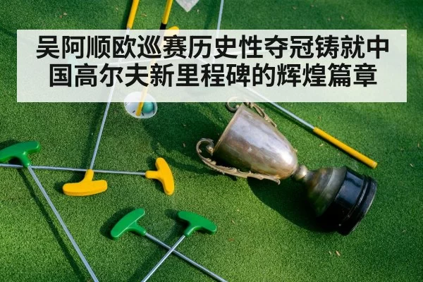 吴阿顺欧巡赛历史性夺冠铸就中国高尔夫新里程碑的辉煌篇章