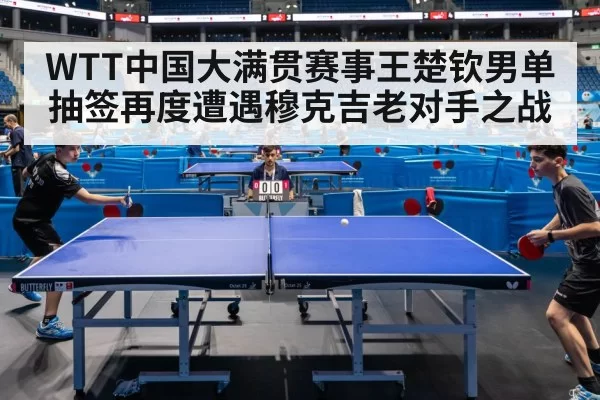 WTT中国大满贯赛事王楚钦男单抽签再度遭遇穆克吉老对手之战